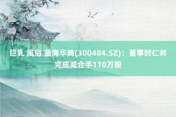 巨乳 風俗 蓝海华腾(300484.SZ)：董事时仁帅完成减合手110万股