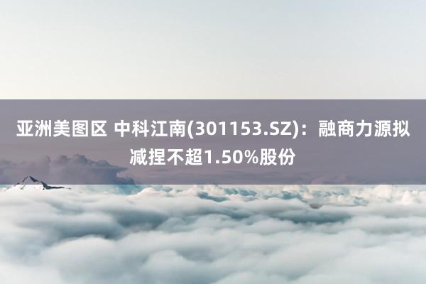 亚洲美图区 中科江南(301153.SZ)：融商力源拟减捏不超1.50%股份