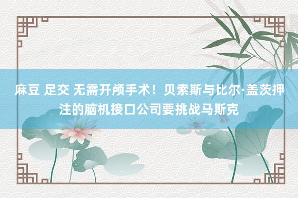 麻豆 足交 无需开颅手术！贝索斯与比尔·盖茨押注的脑机接口公司要挑战马斯克