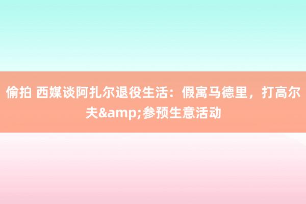 偷拍 西媒谈阿扎尔退役生活：假寓马德里，打高尔夫&参预生意活动