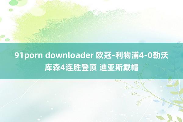 91porn downloader 欧冠-利物浦4-0勒沃库森4连胜登顶 迪亚斯戴帽