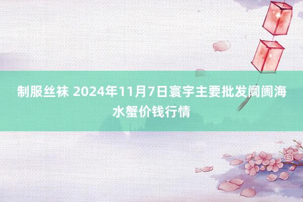 制服丝袜 2024年11月7日寰宇主要批发阛阓海水蟹价钱行情