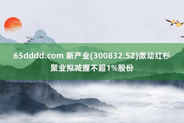 65dddd.com 新产业(300832.SZ)激动红杉聚业拟减握不超1%股份