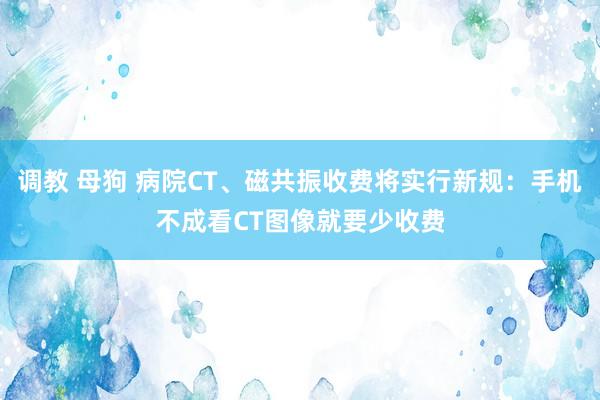 调教 母狗 病院CT、磁共振收费将实行新规：手机不成看CT图像就要少收费