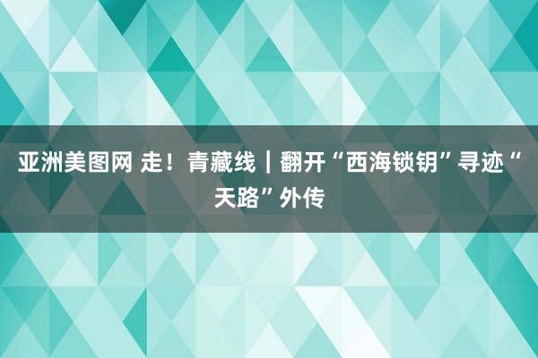 亚洲美图网 走！青藏线｜翻开“西海锁钥”寻迹“天路”外传