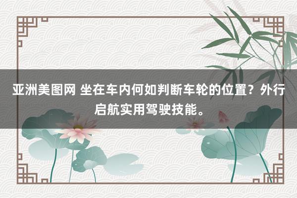 亚洲美图网 坐在车内何如判断车轮的位置？外行启航实用驾驶技能。