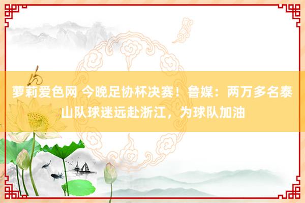 萝莉爱色网 今晚足协杯决赛！鲁媒：两万多名泰山队球迷远赴浙江，为球队加油