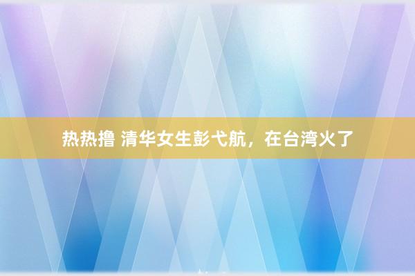 热热撸 清华女生彭弋航，在台湾火了