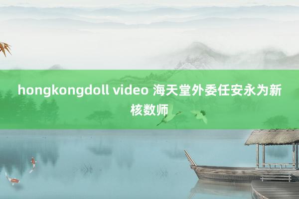 hongkongdoll video 海天堂外委任安永为新核数师