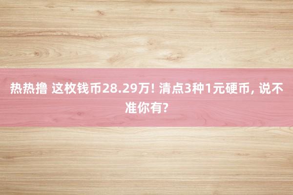 热热撸 这枚钱币28.29万! 清点3种1元硬币， 说不准你有?