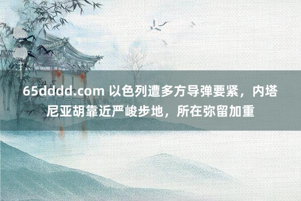 65dddd.com 以色列遭多方导弹要紧，内塔尼亚胡靠近严峻步地，所在弥留加重