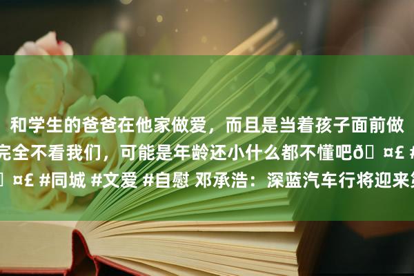 和学生的爸爸在他家做爱，而且是当着孩子面前做爱，太刺激了，孩子完全不看我们，可能是年龄还小什么都不懂吧🤣 #同城 #文爱 #自慰 邓承浩：深蓝汽车行将迎来第40万辆整车下线