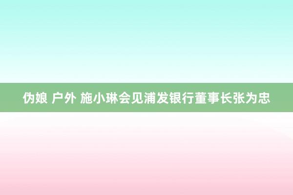 伪娘 户外 施小琳会见浦发银行董事长张为忠