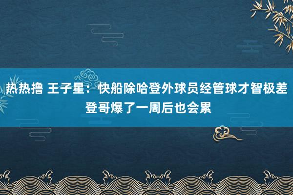 热热撸 王子星：快船除哈登外球员经管球才智极差 登哥爆了一周后也会累