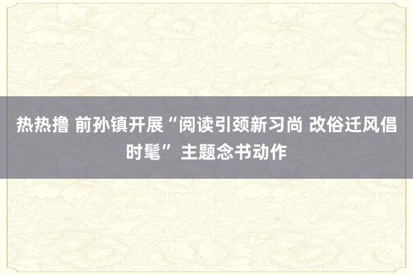 热热撸 前孙镇开展“阅读引颈新习尚 改俗迁风倡时髦” 主题念书动作