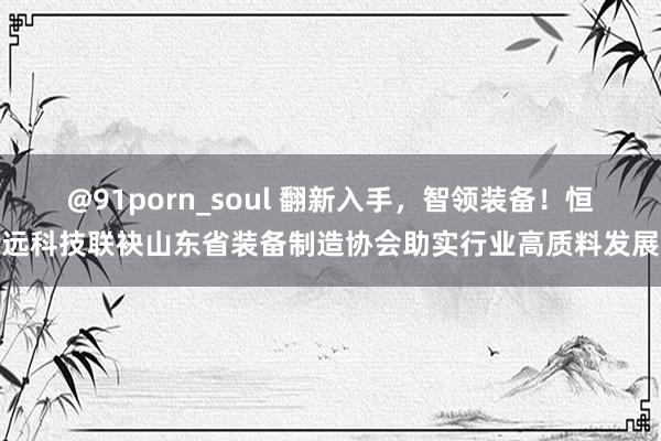 @91porn_soul 翻新入手，智领装备！恒远科技联袂山东省装备制造协会助实行业高质料发展