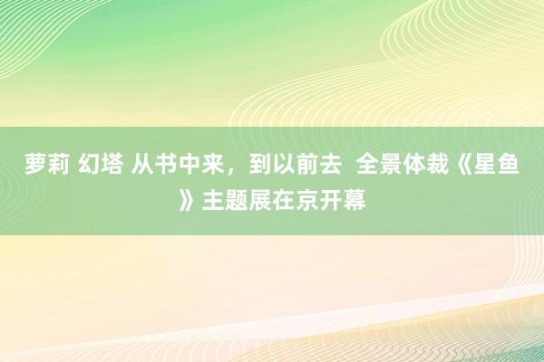 萝莉 幻塔 从书中来，到以前去  全景体裁《星鱼》主题展在京开幕