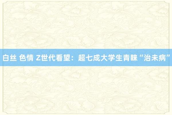 白丝 色情 Z世代看望：超七成大学生青睐“治未病”