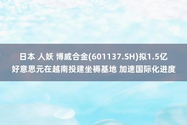 日本 人妖 博威合金(601137.SH)拟1.5亿好意思元在越南投建坐褥基地 加速国际化进度