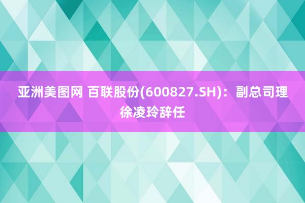 亚洲美图网 百联股份(600827.SH)：副总司理徐凌玲辞任