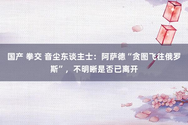 国产 拳交 音尘东谈主士：阿萨德“贪图飞往俄罗斯”，不明晰是否已离开