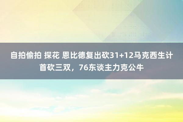 自拍偷拍 探花 恩比德复出砍31+12马克西生计首砍三双，76东谈主力克公牛