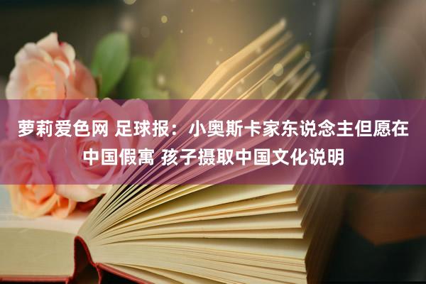 萝莉爱色网 足球报：小奥斯卡家东说念主但愿在中国假寓 孩子摄取中国文化说明