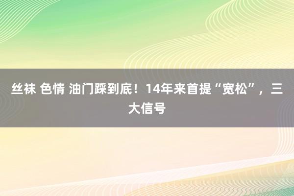 丝袜 色情 油门踩到底！14年来首提“宽松”，三大信号