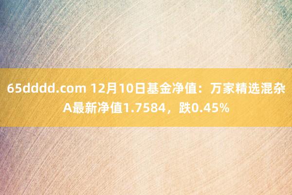 65dddd.com 12月10日基金净值：万家精选混杂A最新净值1.7584，跌0.45%