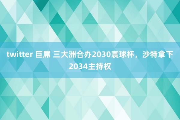 twitter 巨屌 三大洲合办2030寰球杯，沙特拿下2034主持权