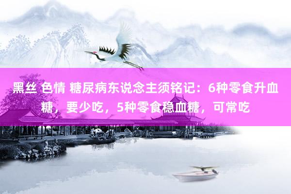 黑丝 色情 糖尿病东说念主须铭记：6种零食升血糖，要少吃，5种零食稳血糖，可常吃