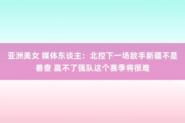 亚洲美女 媒体东谈主：北控下一场敌手新疆不是善查 赢不了强队这个赛季将很难