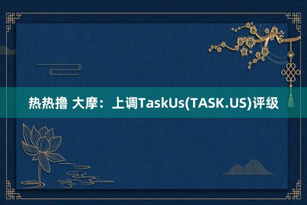 热热撸 大摩：上调TaskUs(TASK.US)评级