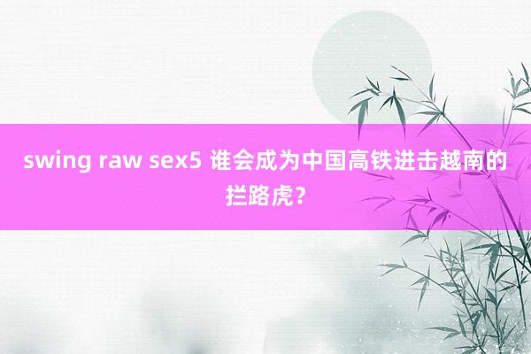 swing raw sex5 谁会成为中国高铁进击越南的拦路虎？