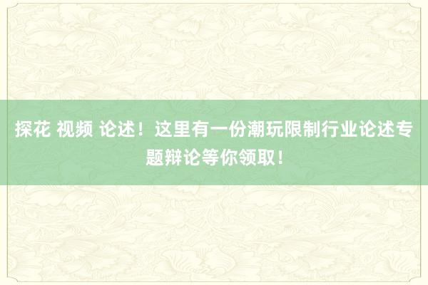 探花 视频 论述！这里有一份潮玩限制行业论述专题辩论等你领取！