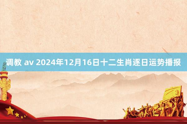 调教 av 2024年12月16日十二生肖逐日运势播报