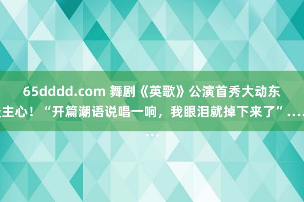 65dddd.com 舞剧《英歌》公演首秀大动东谈主心！“开篇潮语说唱一响，我眼泪就掉下来了”……