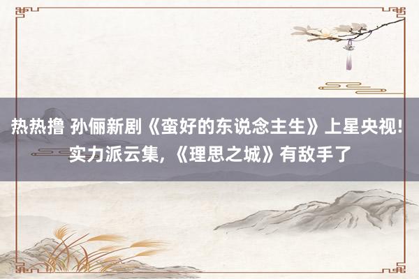 热热撸 孙俪新剧《蛮好的东说念主生》上星央视! 实力派云集， 《理思之城》有敌手了