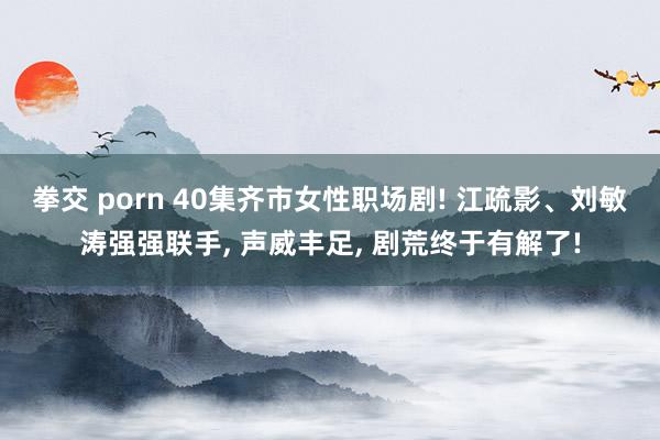 拳交 porn 40集齐市女性职场剧! 江疏影、刘敏涛强强联手， 声威丰足， 剧荒终于有解了!