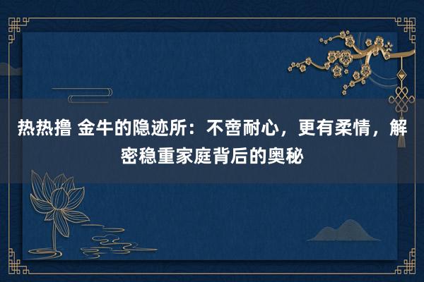 热热撸 金牛的隐迹所：不啻耐心，更有柔情，解密稳重家庭背后的奥秘