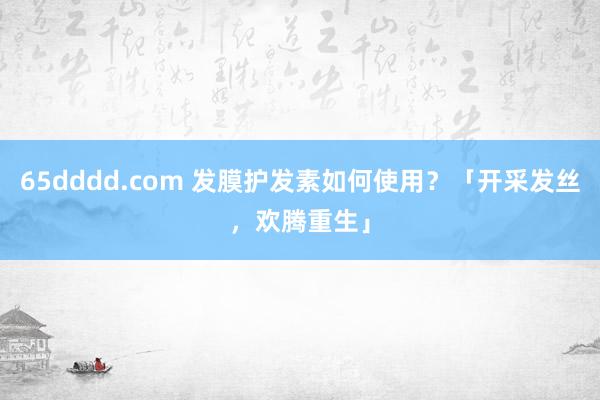 65dddd.com 发膜护发素如何使用？「开采发丝，欢腾重生」