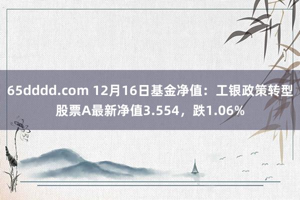 65dddd.com 12月16日基金净值：工银政策转型股票A最新净值3.554，跌1.06%