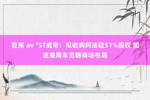 巨屌 av *ST威帝：拟收购阿法硅51%股权 加速乘用车范畴商场布局