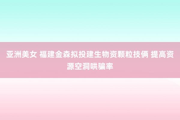 亚洲美女 福建金森拟投建生物资颗粒技俩 提高资源空洞哄骗率