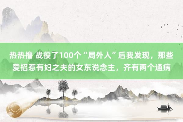 热热撸 战役了100个“局外人”后我发现，那些爱招惹有妇之夫的女东说念主，齐有两个通病