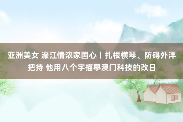 亚洲美女 濠江情浓家国心丨扎根横琴、防碍外洋把持 他用八个字描摹澳门科技的改日