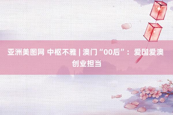 亚洲美图网 中枢不雅 | 澳门“00后”：爱国爱澳 创业担当