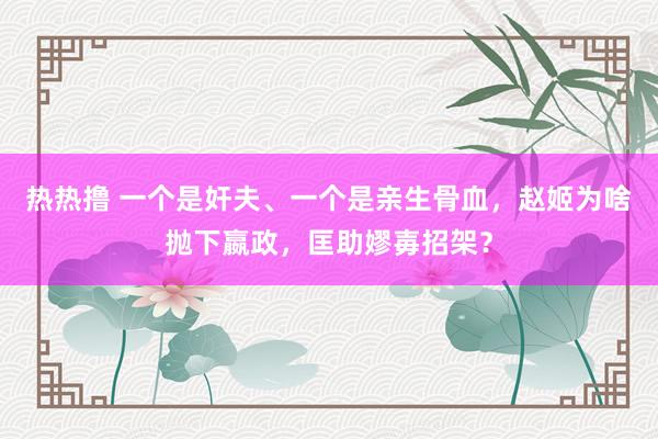 热热撸 一个是奸夫、一个是亲生骨血，赵姬为啥抛下嬴政，匡助嫪毐招架？