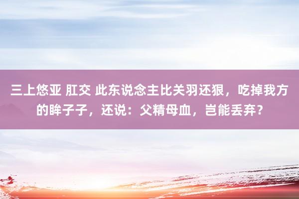 三上悠亚 肛交 此东说念主比关羽还狠，吃掉我方的眸子子，还说：父精母血，岂能丢弃？