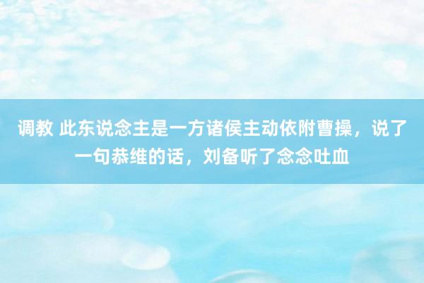 调教 此东说念主是一方诸侯主动依附曹操，说了一句恭维的话，刘备听了念念吐血